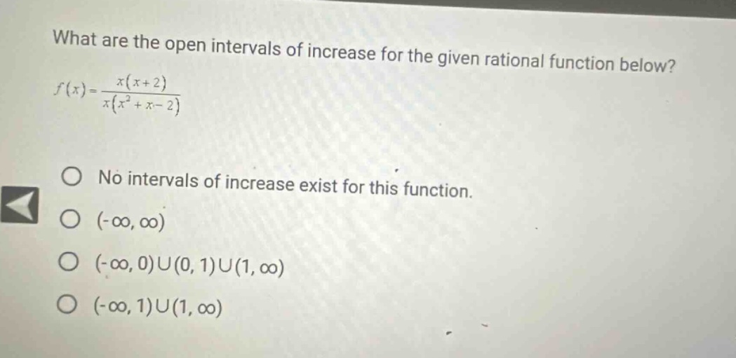 what are the open intervals of increase for the given rational function below? f(x)=x(x + 2)/x(x² + x - 2) o no intervals of increase exist for this function. o (-∞, ∞) o (-∞, 0)u(0, 1)u(1, ∞) o (-∞, 1)u(1, ∞)