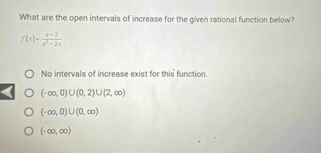 what are the open intervals of increase for the given rational function below? f(x)=x - 2/x² - 2x. no intervals of increase exist for this function. (-∞,0)∪(0,2)∪(2,∞) (-∞,0)∪(0,∞) (-∞,∞)