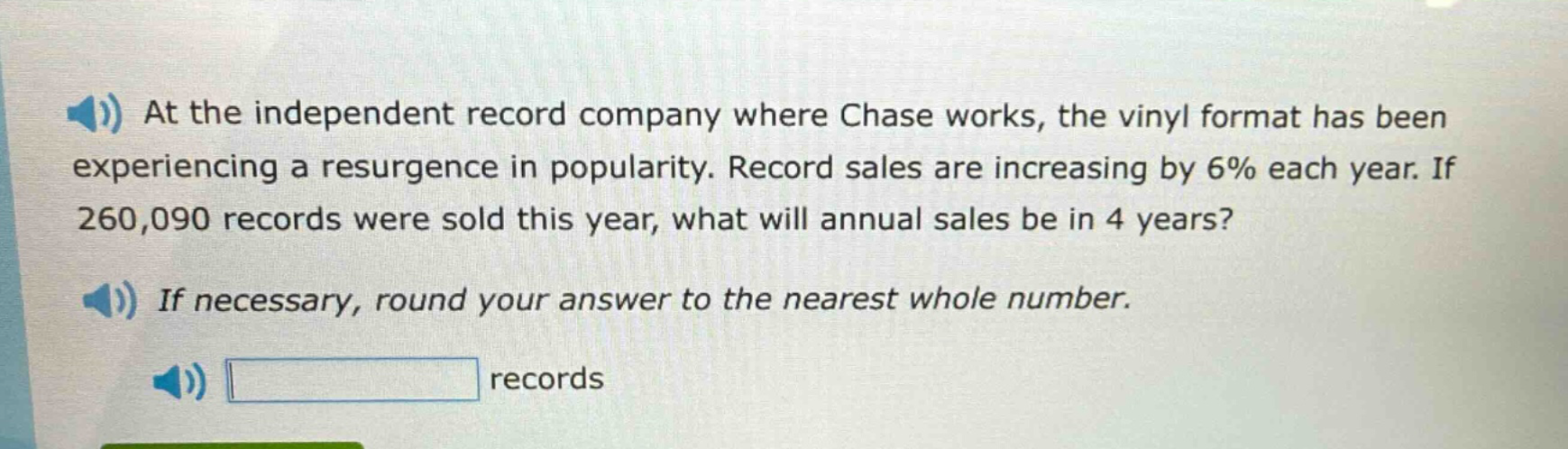 at the independent record company where chase works, the vinyl format has been experiencing a resurgence in popularity. record sales are increasing by 6% each year. if 260,090 records were sold this year, what will annual sales be in 4 years? if necessary, round your answer to the nearest whole number. records