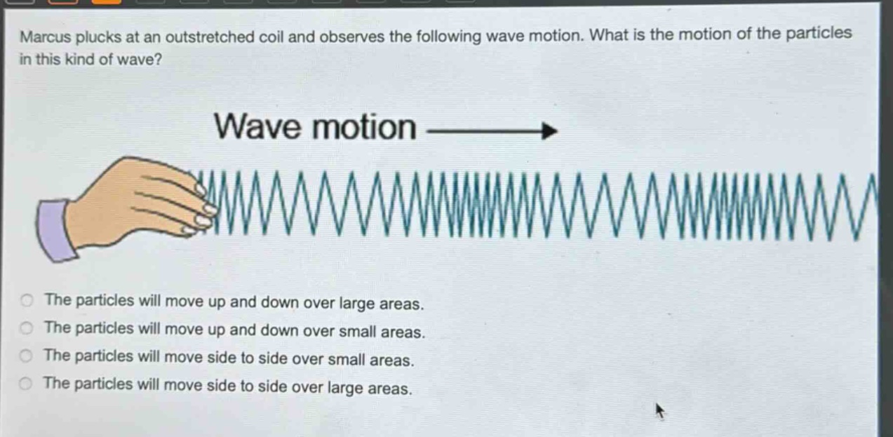 marcus plucks at an outstretched coil and observes the following wave motion. what is the motion of the particles in this kind of wave? wave motion the particles will move up and down over large areas. the particles will move up and down over small areas. the particles will move side to side over small areas. the particles will move side to side over large areas.