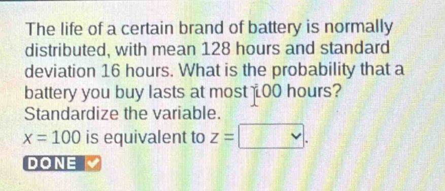 the life of a certain brand of battery is normally distributed, with mean 128 hours and standard deviation 16 hours. what is the probability that a battery you buy lasts at most 100 hours? standardize the variable. x = 100 is equivalent to z =