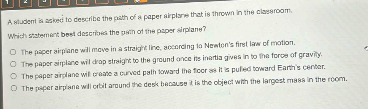 a student is asked to describe the path of a paper airplane that is thrown in the classroom. which statement best describes the path of the paper airplane? the paper airplane will move in a straight line, according to newtons first law of motion. the paper airplane will drop straight to the ground once its inertia gives in to the force of gravity. the paper airplane will create a curved path toward the floor as it is pulled toward earths center. the paper airplane will orbit around the desk because it is the object with the largest mass in the room.