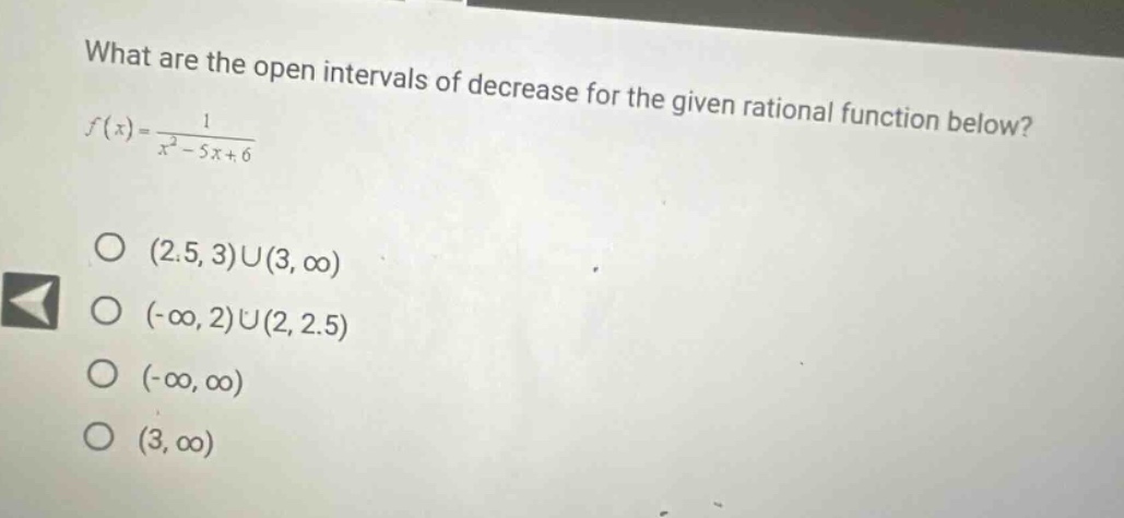 what are the open intervals of decrease for the given rational function below? f(x)=1/(x² - 5x + 6) (2.5, 3)u(3, ∞) (-∞, 2)u(2, 2.5) (-∞, ∞) (3, ∞)