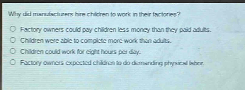 why did manufacturers hire children to work in their factories?\no factory owners could pay children less money than they paid adults.\no children were able to complete more work than adults.\no children could work for eight hours per day.\no factory owners expected children to do demanding physical labor.