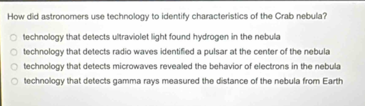 how did astronomers use technology to identify characteristics of the crab nebula? technology that detects ultraviolet light found hydrogen in the nebula technology that detects radio waves identified a pulsar at the center of the nebula technology that detects microwaves revealed the behavior of electrons in the nebula technology that detects gamma rays measured the distance of the nebula from earth