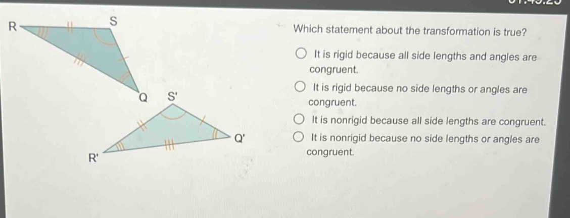 which statement about the transformation is true? it is rigid because all side lengths and angles are congruent. it is rigid because no side lengths or angles are congruent. it is nonrigid because all side lengths are congruent. it is nonrigid because no side lengths or angles are congruent.