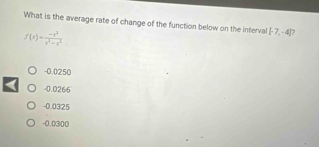 what is the average rate of change of the function below on the interval -7, -4? f(x)=\\frac{-x^{2}}{x^{3}-x^{2}} -0.0250 -0.0266 -0.0325 -0.0300