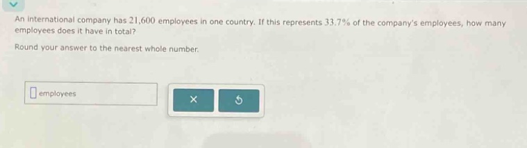 an international company has 21,600 employees in one country. if this represents 33.7% of the companys employees, how many employees does it have in total? round your answer to the nearest whole number.