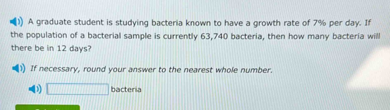 a graduate student is studying bacteria known to have a growth rate of 7% per day. if the population of a bacterial sample is currently 63,740 bacteria, then how many bacteria will there be in 12 days? if necessary, round your answer to the nearest whole number. bacteria