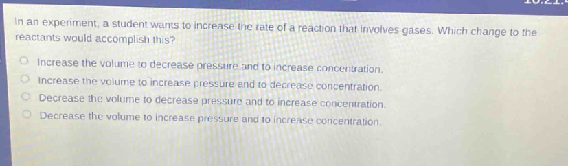 in an experiment, a student wants to increase the rate of a reaction that involves gases. which change to the reactants would accomplish this?\nincrease the volume to decrease pressure and to increase concentration.\nincrease the volume to increase pressure and to decrease concentration.\ndecrease the volume to decrease pressure and to increase concentration.\ndecrease the volume to increase pressure and to increase concentration.