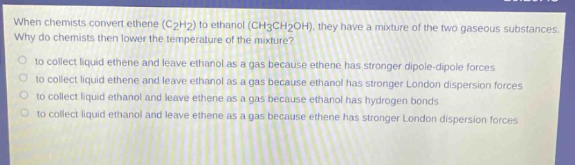 when chemists convert ethene (c2h2) to ethanol (ch3ch2oh), they have a mixture of the two gaseous substances. why do chemists then lower the temperature of the mixture? to collect liquid ethene and leave ethanol as a gas because ethene has stronger dipole - dipole forces to collect liquid ethene and leave ethanol as a gas because ethanol has stronger london dispersion forces to collect liquid ethanol and leave ethene as a gas because ethanol has hydrogen bonds to collect liquid ethanol and leave ethene as a gas because ethene has stronger london dispersion forces
