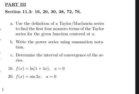 part iii section 11.3: 16, 20, 30, 38, 72, 76. a. use the definition of a taylor/maclaurin series to find the first four nonzero terms of the taylor series for the given function centered at a. b. write the power series using summation notation. c. determine the interval of convergence of the series. 16. f(x)=ln(1 + 4x), a = 0 20. f(x)=sin 3x, a = 0