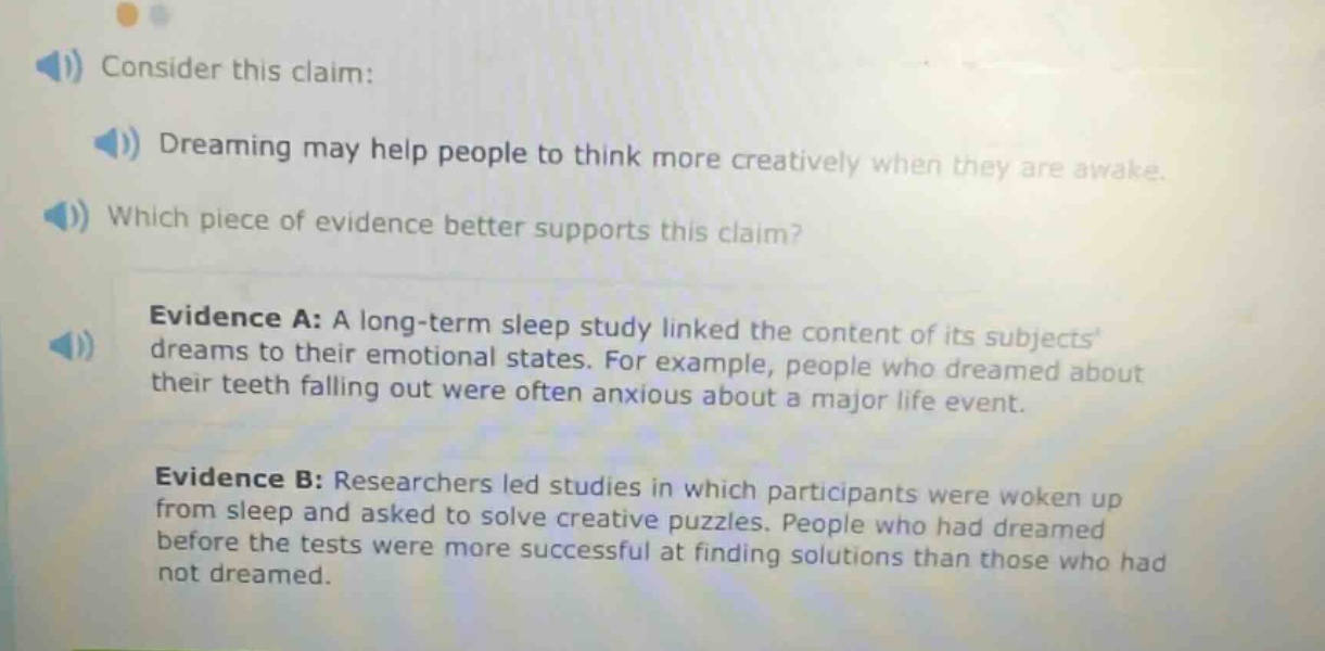 consider this claim: dreaming may help people to think more creatively when they are awake. which piece of evidence better supports this claim? evidence a: a long - term sleep study linked the content of its subjects dreams to their emotional states. for example, people who dreamed about their teeth falling out were often anxious about a major life event. evidence b: researchers led studies in which participants were woken up from sleep and asked to solve creative puzzles. people who had dreamed before the tests were more successful at finding solutions than those who had not dreamed.