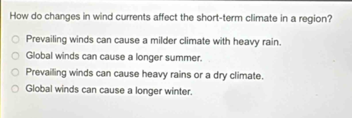 how do changes in wind currents affect the short - term climate in a region?\nprevailing winds can cause a milder climate with heavy rain.\nglobal winds can cause a longer summer.\nprevailing winds can cause heavy rains or a dry climate.\nglobal winds can cause a longer winter.