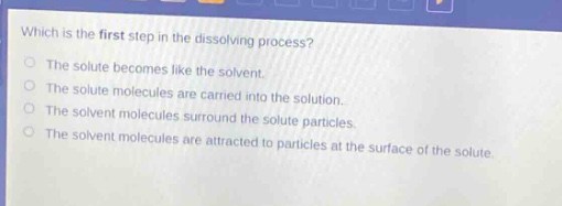 which is the first step in the dissolving process?\nthe solute becomes like the solvent.\nthe solute molecules are carried into the solution.\nthe solvent molecules surround the solute particles.\nthe solvent molecules are attracted to particles at the surface of the solute.