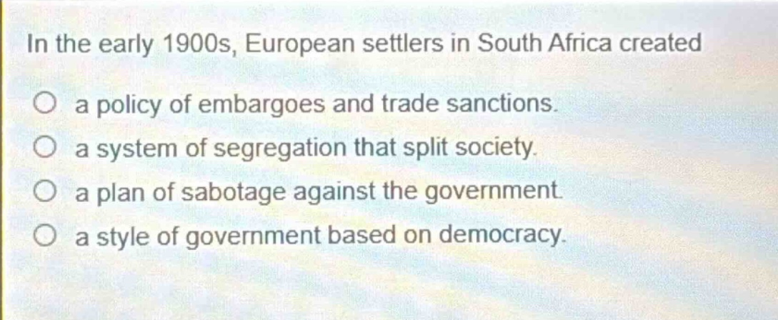 in the early 1900s, european settlers in south africa created\no a policy of embargoes and trade sanctions.\no a system of segregation that split society.\no a plan of sabotage against the government.\no a style of government based on democracy.