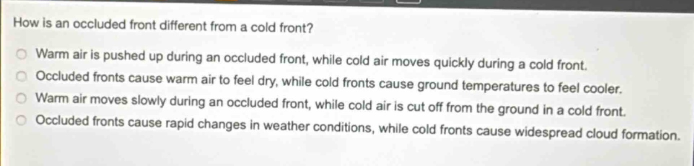 how is an occluded front different from a cold front? warm air is pushed up during an occluded front, while cold air moves quickly during a cold front. occluded fronts cause warm air to feel dry, while cold fronts cause ground temperatures to feel cooler. warm air moves slowly during an occluded front, while cold air is cut off from the ground in a cold front. occluded fronts cause rapid changes in weather conditions, while cold fronts cause widespread cloud formation.