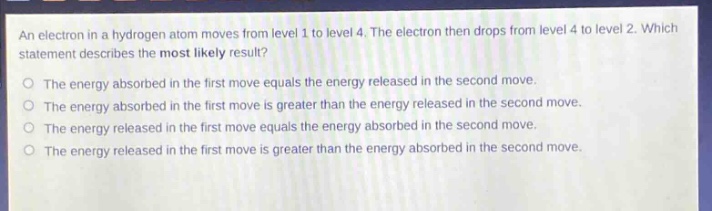 an electron in a hydrogen atom moves from level 1 to level 4. the electron then drops from level 4 to level 2. which statement describes the most likely result?\nthe energy absorbed in the first move equals the energy released in the second move.\nthe energy absorbed in the first move is greater than the energy released in the second move.\nthe energy released in the first move equals the energy absorbed in the second move.\nthe energy released in the first move is greater than the energy absorbed in the second move.