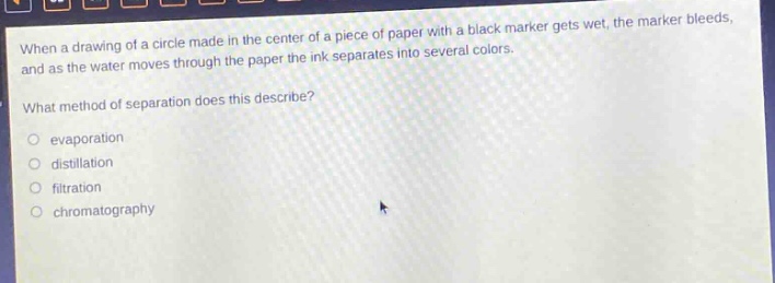 when a drawing of a circle made in the center of a piece of paper with a black marker gets wet, the marker bleeds, and as the water moves through the paper the ink separates into several colors. what method of separation does this describe? evaporation distillation filtration chromatography