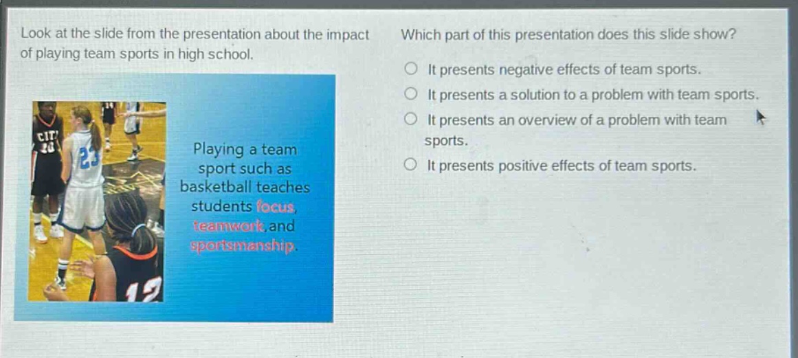 look at the slide from the presentation about the impact of playing team sports in high school. which part of this presentation does this slide show? playing a team sport such as basketball teaches students focus, teamwork, and sportsmanship. it presents negative effects of team sports. it presents a solution to a problem with team sports. it presents an overview of a problem with team sports. it presents positive effects of team sports.