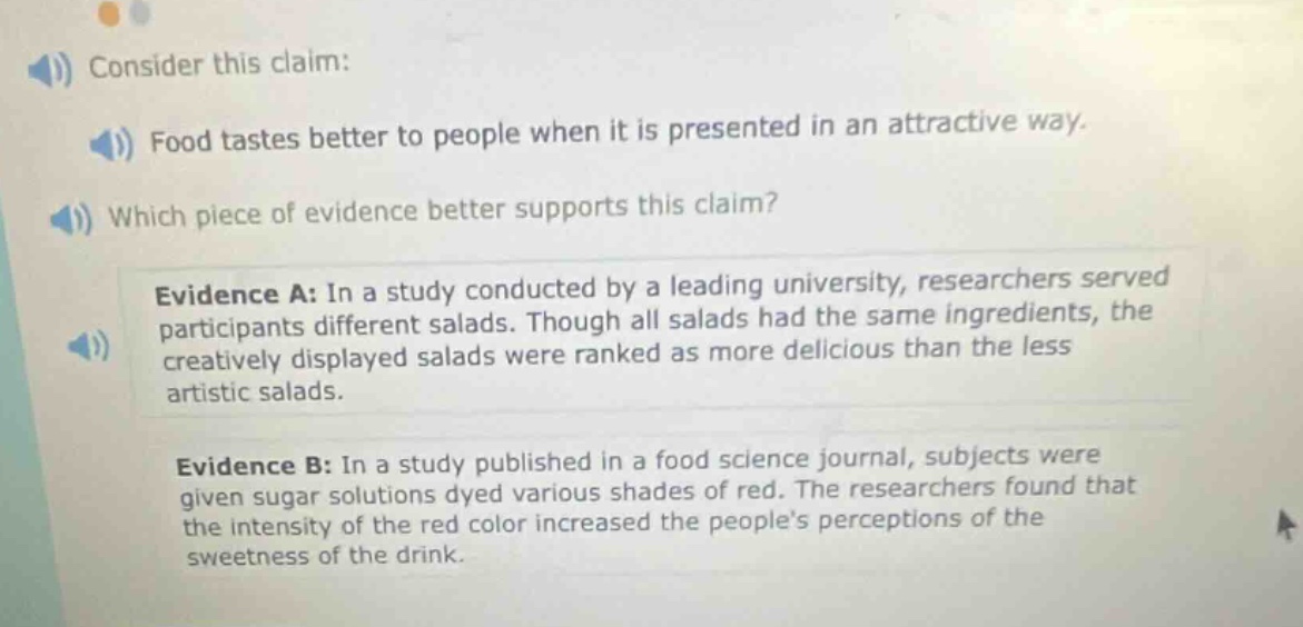 consider this claim: food tastes better to people when it is presented in an attractive way. which piece of evidence better supports this claim? evidence a: in a study conducted by a leading university, researchers served participants different salads. though all salads had the same ingredients, the creatively displayed salads were ranked as more delicious than the less artistic salads. evidence b: in a study published in a food science journal, subjects were given sugar solutions dyed various shades of red. the researchers found that the intensity of the red color increased the peoples perceptions of the sweetness of the drink.
