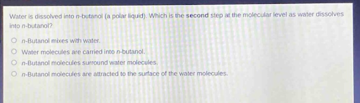 water is dissolved into n - butanol (a polar liquid). which is the second step at the molecular level as water dissolves into n - butanol?\no n - butanol mixes with water.\no water molecules are carried into n - butanol.\no n - butanol molecules surround water molecules.\no n - butanol molecules are attracted to the surface of the water molecules.