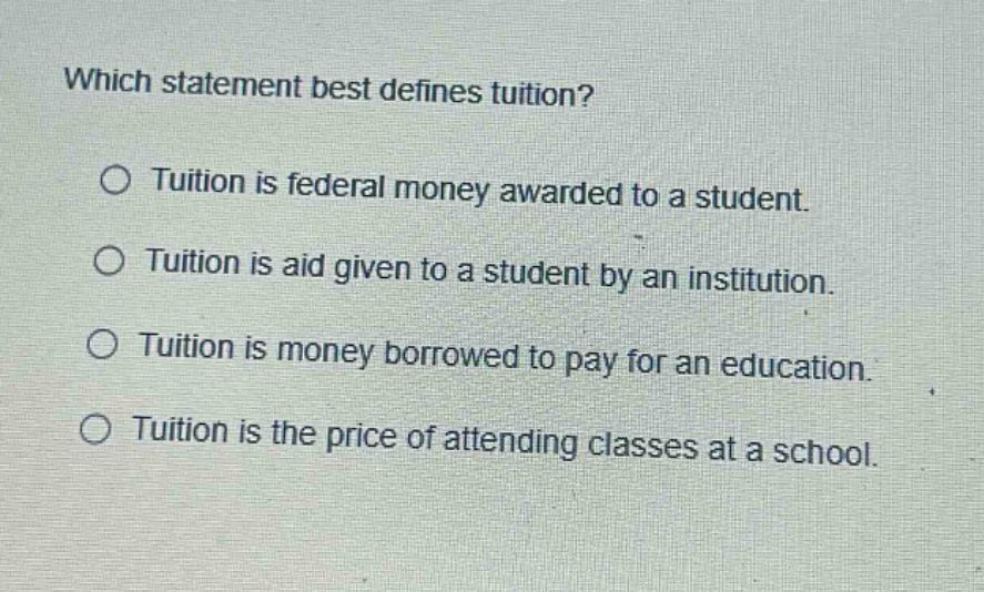 which statement best defines tuition?\no tuition is federal money awarded to a student.\no tuition is aid given to a student by an institution.\no tuition is money borrowed to pay for an education.\no tuition is the price of attending classes at a school.