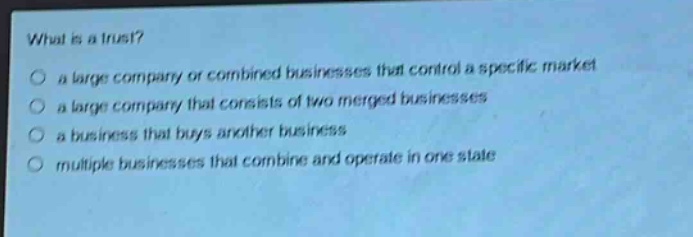 what is a trust?\no a large company or combined businesses that control a specific market\no a large company that consists of two merged businesses\no a business that buys another business\no multiple businesses that combine and operate in one state