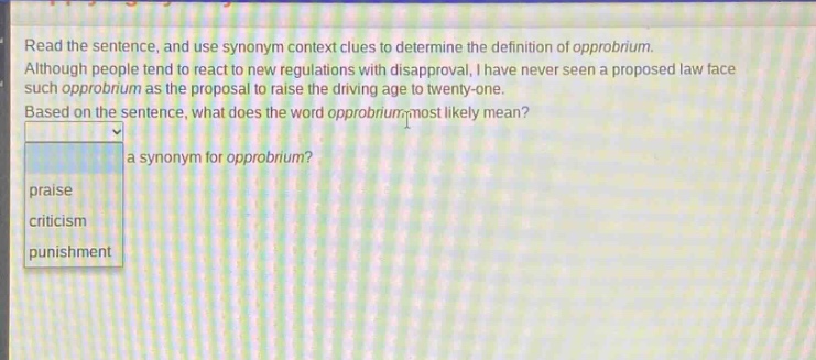read the sentence, and use synonym context clues to determine the definition of opprobrium. although people tend to react to new regulations with disapproval, i have never seen a proposed law face such opprobrium as the proposal to raise the driving age to twenty - one. based on the sentence, what does the word opprobrium most likely mean? a synonym for opprobrium? praise criticism punishment