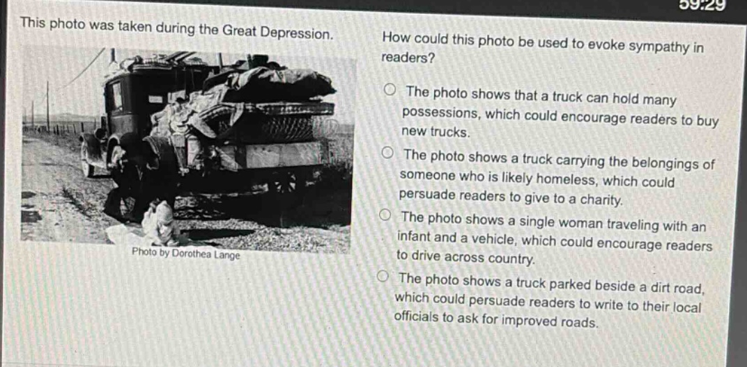 this photo was taken during the great depression. how could this photo be used to evoke sympathy in readers? the photo shows that a truck can hold many possessions, which could encourage readers to buy new trucks. the photo shows a truck carrying the belongings of someone who is likely homeless, which could persuade readers to give to a charity. the photo shows a single woman traveling with an infant and a vehicle, which could encourage readers to drive across country. the photo shows a truck parked beside a dirt road, which could persuade readers to write to their local officials to ask for improved roads. photo by dorothea lange