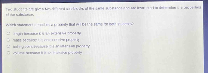 two students are given two different size blocks of the same substance and are instructed to determine the properties of the substance. which statement describes a property that will be the same for both students? length because it is an extensive property mass because it is an extensive property boiling point because it is an intensive property volume because it is an intensive property