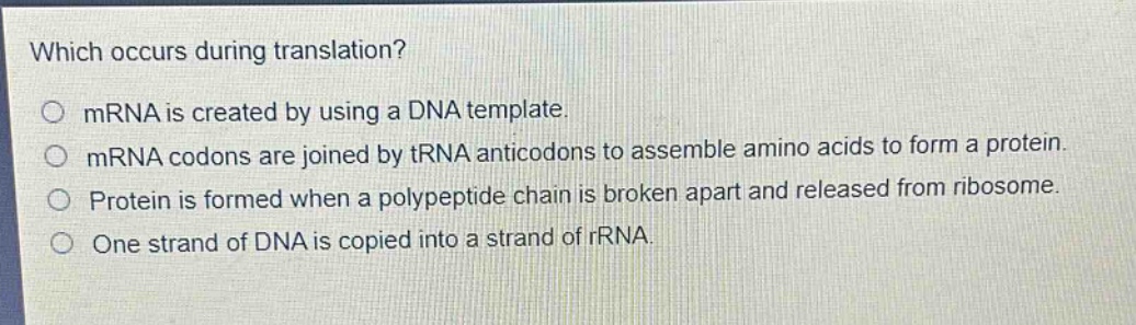 which occurs during translation?\no mrna is created by using a dna template.\no mrna codons are joined by trna anticodons to assemble amino acids to form a protein.\no protein is formed when a polypeptide chain is broken apart and released from ribosome.\no one strand of dna is copied into a strand of rrna.