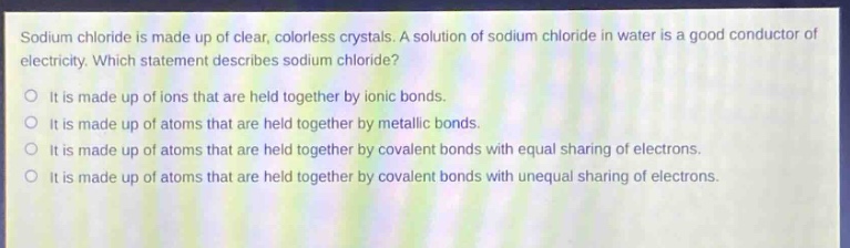 sodium chloride is made up of clear, colorless crystals. a solution of sodium chloride in water is a good conductor of electricity. which statement describes sodium chloride?\no it is made up of ions that are held together by ionic bonds.\no it is made up of atoms that are held together by metallic bonds.\no it is made up of atoms that are held together by covalent bonds with equal sharing of electrons.\no it is made up of atoms that are held together by covalent bonds with unequal sharing of electrons.
