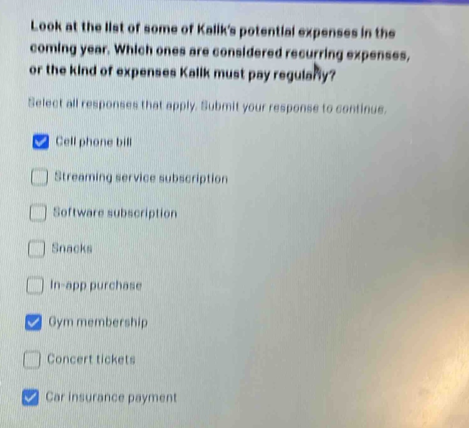 look at the list of some of kalks potential expenses in the coming year. which ones are considered recurring expenses, or the kind of expenses kalk must pay regularly? select all responses that apply. submit your response to continue. cell phone bill streaming service subscription software subscription snacks in - app purchase gym membership concert tickets car insurance payment