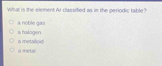 what is the element ar classified as in the periodic table?\n a noble gas\n a halogen\n a metalloid\n a metal