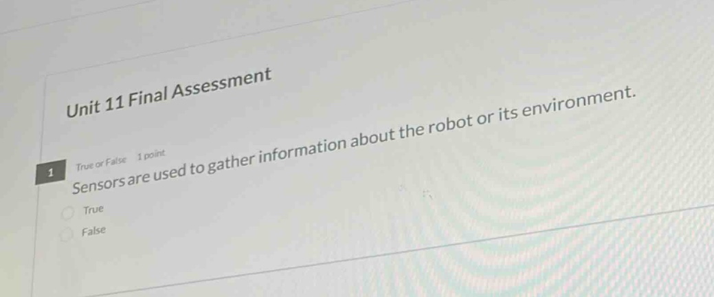 unit 11 final assessment\n1 true or false 1 point\nsensors are used to gather information about the robot or its environment.\ntrue\nfalse