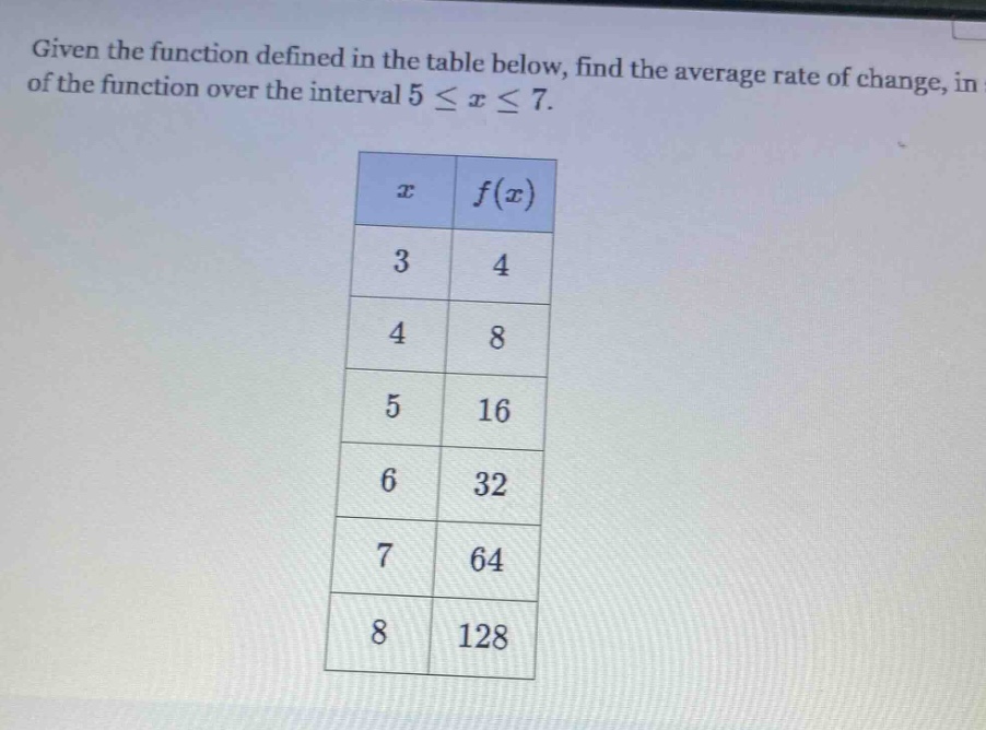 given the function defined in the table below, find the average rate of change, in of the function over the interval 5 ≤ x ≤ 7. x f(x) 3 4 4 8 5 16 6 32 7 64 8 128