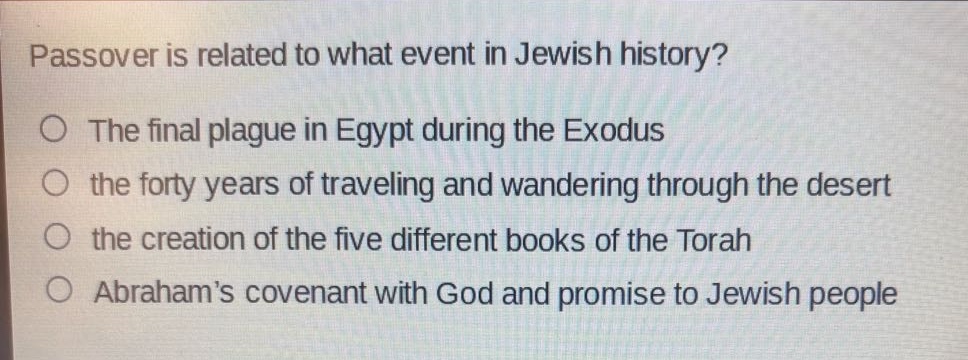passover is related to what event in jewish history?\nthe final plague in egypt during the exodus\nthe forty years of traveling and wandering through the desert\nthe creation of the five different books of the torah\nabrahams covenant with god and promise to jewish people