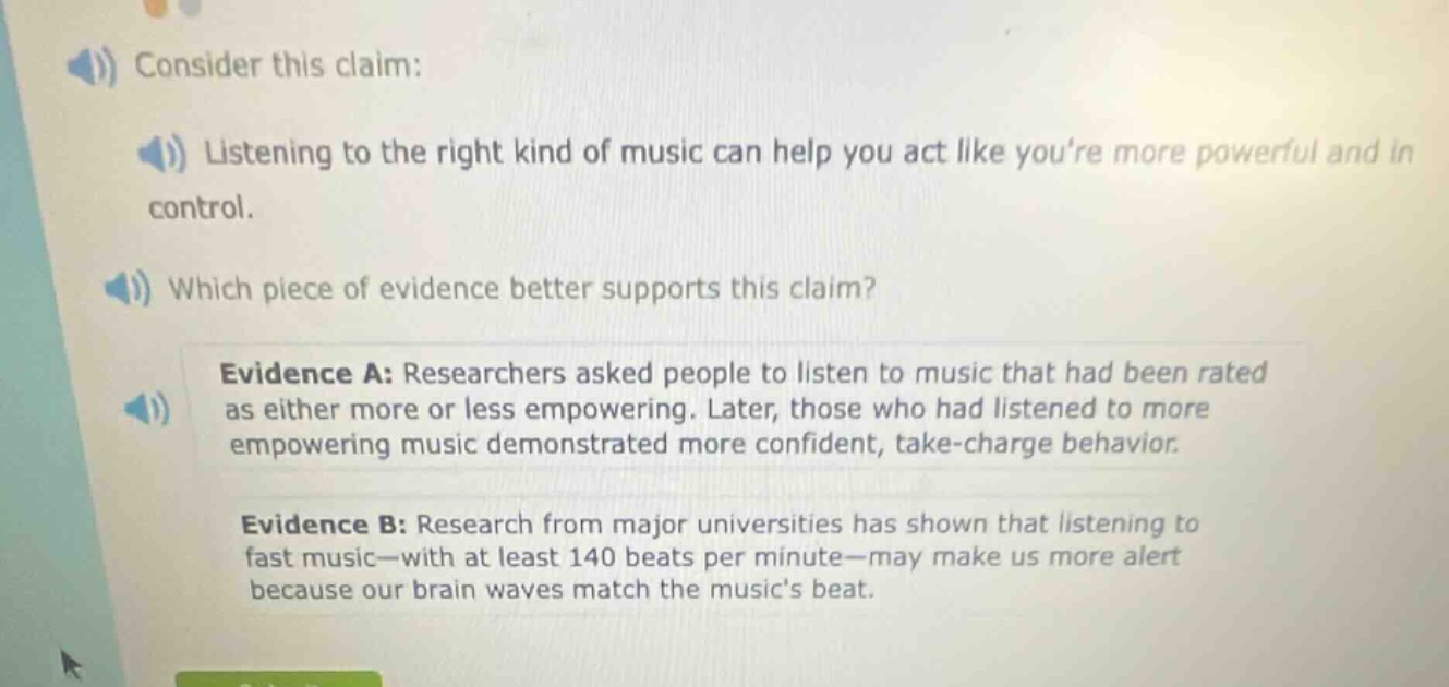 consider this claim: listening to the right kind of music can help you act like youre more powerful and in control. which piece of evidence better supports this claim? evidence a: researchers asked people to listen to music that had been rated as either more or less empowering. later, those who had listened to more empowering music demonstrated more confident, take - charge behavior. evidence b: research from major universities has shown that listening to fast music—with at least 140 beats per minute—may make us more alert because our brain waves match the musics beat.