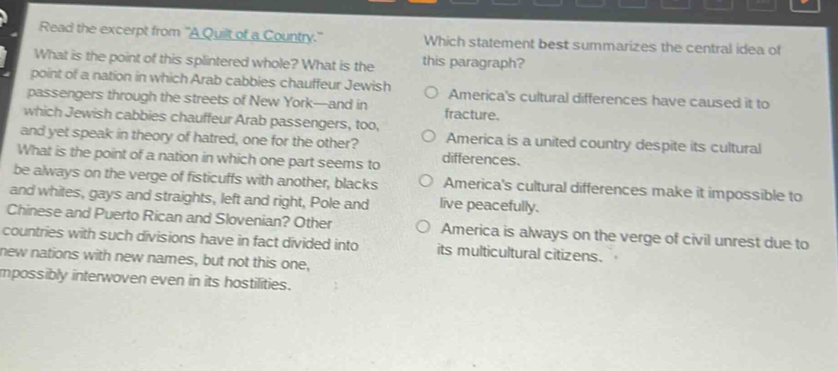 read the excerpt from \a quilt of a country.\ what is the point of this splintered whole? what is the point of a nation in which arab cabbies chauffeur jewish passengers through the streets of new york—and in which jewish cabbies chauffeur arab passengers, too, and yet speak in theory of hatred, one for the other? what is the point of a nation in which one part seems to be always on the verge of fisticuffs with another, blacks and whites, gays and straights, left and right, pole and chinese and puerto rican and slovenian? other countries with such divisions have in fact divided into new nations with new names, but not this one, impossibly interwoven even in its hostilities. which statement best summarizes the central idea of this paragraph? americas cultural differences have caused it to fracture. america is a united country despite its cultural differences. americas cultural differences make it impossible to live peacefully. america is always on the verge of civil unrest due to its multicultural citizens.