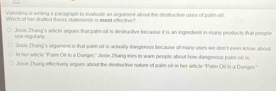 valentina is writing a paragraph to evaluate an argument about the destructive uses of palm oil. which of her drafted thesis statements is most effective? josie zhangs article argues that palm oil is destructive because it is an ingredient in many products that people use regularly. josie zhangs argument is that palm oil is actually dangerous because of many uses we dont even know about. in her article \palm oil is a danger,\ josie zhang tries to warn people about how dangerous palm oil is. josie zhang effectively argues about the destructive nature of palm oil in her article \palm oil is a danger.\
