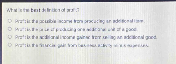 what is the best definition of profit?\nprofit is the possible income from producing an additional item.\nprofit is the price of producing one additional unit of a good.\nprofit is the additional income gained from selling an additional good.\nprofit is the financial gain from business activity minus expenses.