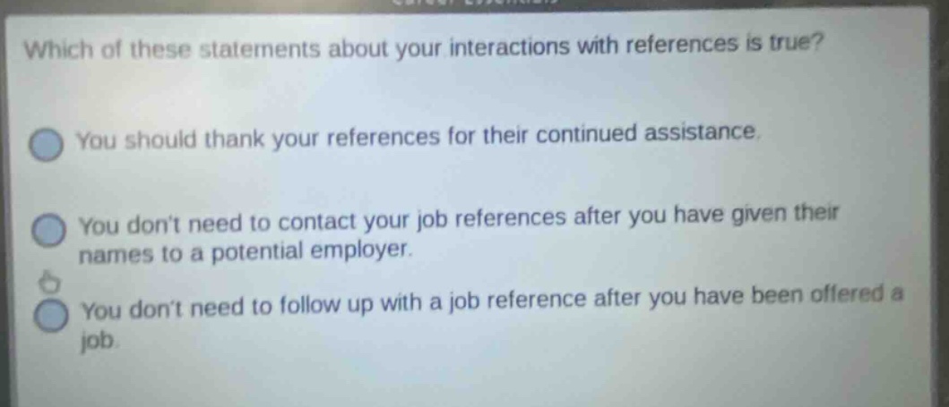 which of these statements about your interactions with references is true? you should thank your references for their continued assistance. you dont need to contact your job references after you have given their names to a potential employer. you dont need to follow up with a job reference after you have been offered a job.