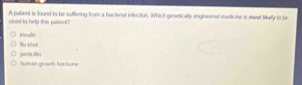a patient is found to be suffering from a bacterial infection. which genetically engineered medicine is most likely to be used to help this patient?\ninsulin\nflu shot\npenicillin\nhuman growth hormone
