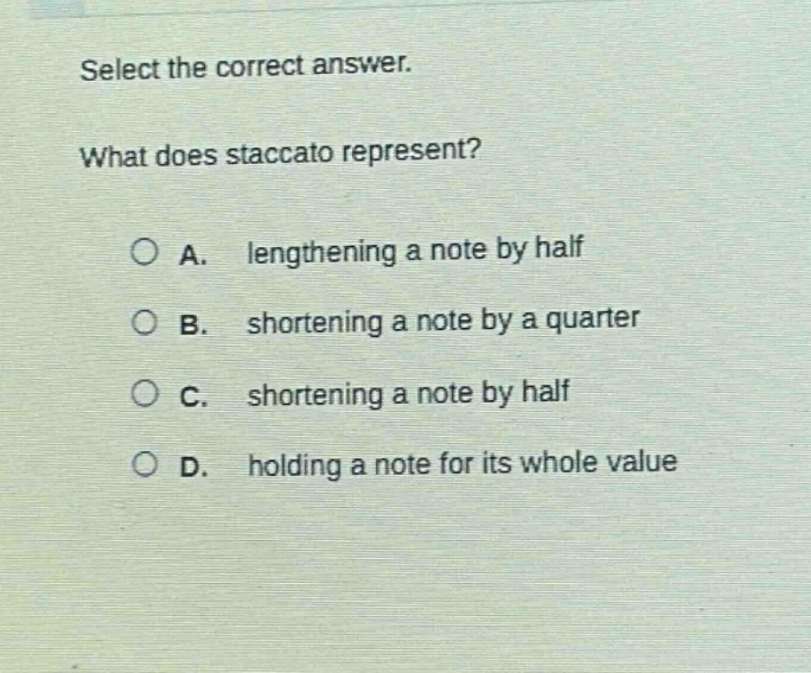 select the correct answer. what does staccato represent? a. lengthening a note by half b. shortening a note by a quarter c. shortening a note by half d. holding a note for its whole value