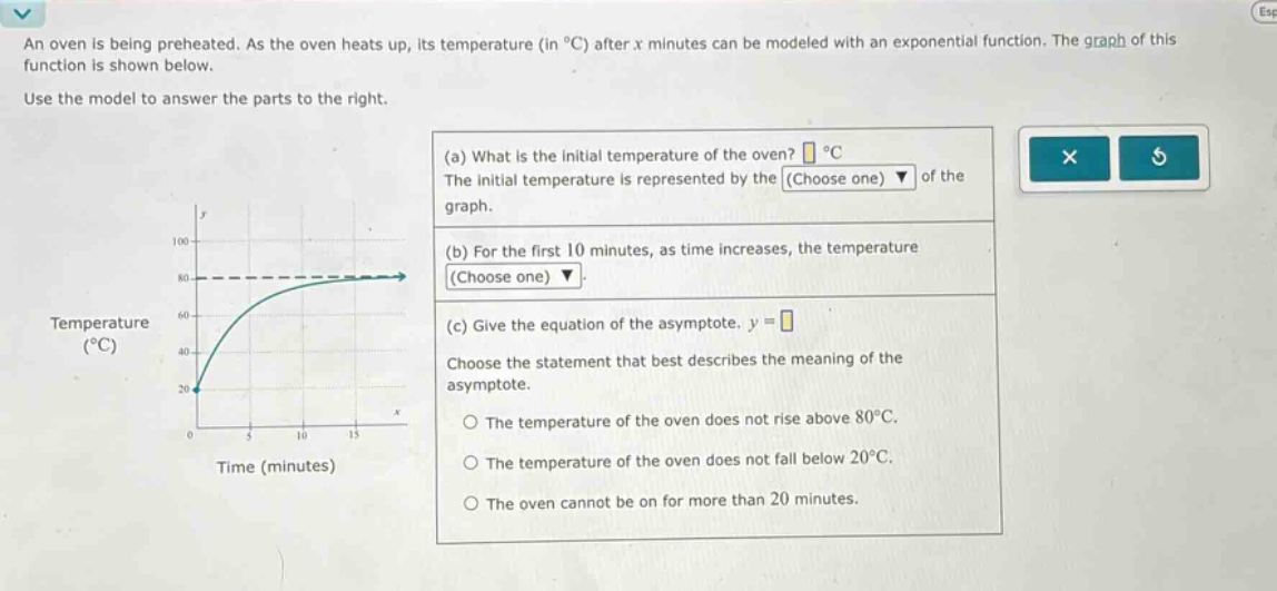an oven is being preheated. as the oven heats up, its temperature (in °c) after x minutes can be modeled with an exponential function. the graph of this function is shown below. use the model to answer the parts to the right. (a) what is the initial temperature of the oven? °c the initial temperature is represented by the (choose one) of the graph. (b) for the first 10 minutes, as time increases, the temperature (choose one). (c) give the equation of the asymptote. y = choose the statement that best describes the meaning of the asymptote. the temperature of the oven does not rise above 80°c. the temperature of the oven does not fall below 20°c. the oven cannot be on for more than 20 minutes.