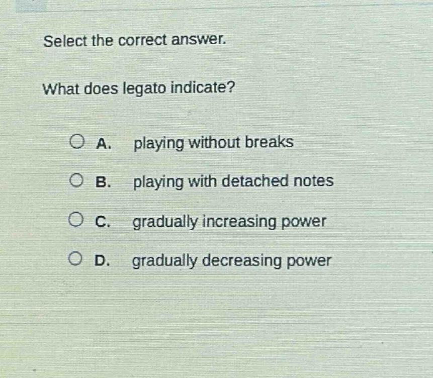 select the correct answer. what does legato indicate? a. playing without breaks b. playing with detached notes c. gradually increasing power d. gradually decreasing power