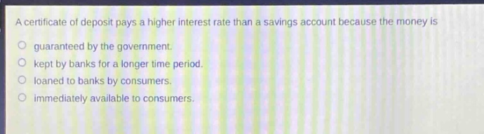 a certificate of deposit pays a higher interest rate than a savings account because the money is\no guaranteed by the government.\no kept by banks for a longer time period.\no loaned to banks by consumers.\no immediately available to consumers.