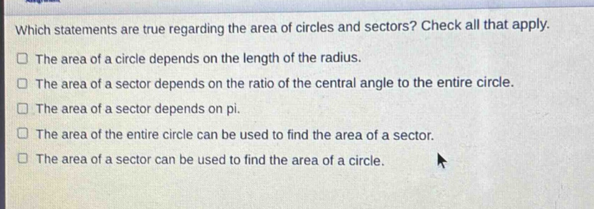 which statements are true regarding the area of circles and sectors? check all that apply. the area of a circle depends on the length of the radius. the area of a sector depends on the ratio of the central angle to the entire circle. the area of a sector depends on pi. the area of the entire circle can be used to find the area of a sector. the area of a sector can be used to find the area of a circle.