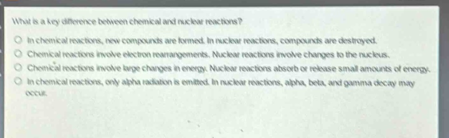 what is a key difference between chemical and nuclear reactions?\nin chemical reactions, new compounds are formed. in nuclear reactions, compounds are destroyed.\nchemical reactions involve electron rearrangements. nuclear reactions involve changes to the nucleus.\nchemical reactions involve large changes in energy. nuclear reactions absorb or release small amounts of energy.\nin chemical reactions, only alpha radiation is emitted. in nuclear reactions, alpha, beta, and gamma decay may occur.